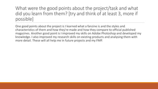 What were the good points about the project/task and what
did you learn from them? [try and think of at least 3, more if
possible]
One good points about the project is I learned what a fanzine is and the styles and
characteristics of them and how they're made and how they compare to official published
magazines. Another good point is I improved my skills on Adobe Photoshop and developed my
knowledge. I also improved my research skills on existing products and analysing them with
more detail. These will all help me in future projects and my FMP.
 