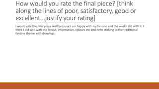 How would you rate the final piece? [think
along the lines of poor, satisfactory, good or
excellent...justify your rating]
I would rate the final piece well because I am happy with my fanzine and the work I did with it. I
think I did well with the layout, information, colours etc and even sticking to the traditional
fanzine theme with drawings
 