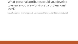 What personal attributes could you develop
to ensure you are working at a professional
level?
I could focus on my time management, add more detail to my work and be more motivated
 