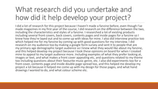 What research did you undertake and
how did it help develop your project?
I did a lot of research for this project because I haven't made a fanzine before, even though I've
made magazines in my first year of the course, I did research on the difference between the two,
including the characteristics and styles of a fanzine. I researched a lot of existing products
including several front covers, back covers, contents pages and inside pages for a fanzine so I
knew how they're layed out and to come up with ideas for mine. I also did interview practice too
which helped me for my fanzine by coming up with good questions for my interview. I did
research on my audience too by making a google form survey and sent it to people that are
my primary age demographic target audience so I knew what they would like about my fanzine,
and this helped develop my project because I took these opinions on board for when I created
mine to appeal to my target audience more. Including examples of what they prefer looking at,
images or text, and what makes a front cover appealing etc, and questions related to my theme
too including questions about their favourite music genre, etc. I also did experiments too for a
front cover, contents page and inside double page spread too, and this helped me develop my
project a lot because it helped me come up with my design for those pages, and what hand
drawings I wanted to do, and what colour scheme etc.
 