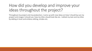 How did you develop and improve your
ideas throughout the project?
Throughout my project and my production, I came up with new ideas on how I should lay out my
project and images I should use, how my titles should look like etc. I edited my text and my titles
by adding in level and emboss editing, strokes etc.
 