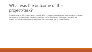 What was the outcome of the
project/task?
The outcome of this project was a fanzine with 12 pages. Another good outcome was it helped
me develop more skills on Photoshop relating to fanzine / magazine pages, and with my
research it helped me come up with ideas for it and what detail I need to add.
 