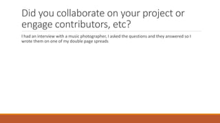 Did you collaborate on your project or
engage contributors, etc?
I had an interview with a music photographer, I asked the questions and they answered so I
wrote them on one of my double page spreads
 