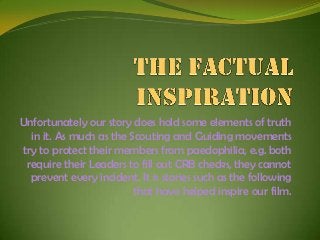 Unfortunately our story does hold some elements of truth
in it. As much as the Scouting and Guiding movements
try to protect their members from paedophilia, e.g. both
require their Leaders to fill out CRB checks, they cannot
prevent every incident. It is stories such as the following
that have helped inspire our film.

 