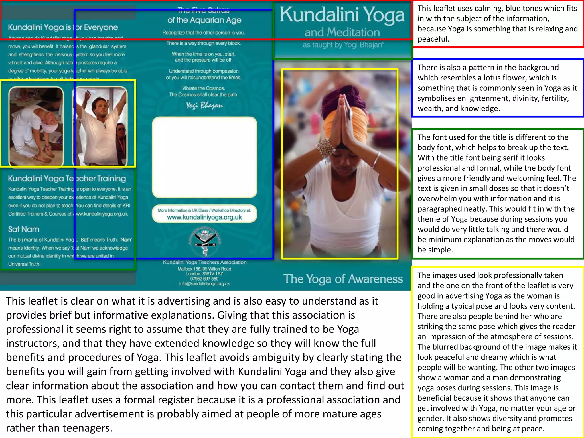 This leaflet uses calming, blue tones which fits
in with the subject of the information,
because Yoga is something that is relaxing and
peaceful.
There is also a pattern in the background
which resembles a lotus flower, which is
something that is commonly seen in Yoga as it
symbolises enlightenment, divinity, fertility,
wealth, and knowledge.
The font used for the title is different to the
body font, which helps to break up the text.
With the title font being serif it looks
professional and formal, while the body font
gives a more friendly and welcoming feel. The
text is given in small doses so that it doesn’t
overwhelm you with information and it is
paragraphed neatly. This would fit in with the
theme of Yoga because during sessions you
would do very little talking and there would
be minimum explanation as the moves would
be simple.

This leaflet is clear on what it is advertising and is also easy to understand as it
provides brief but informative explanations. Giving that this association is
professional it seems right to assume that they are fully trained to be Yoga
instructors, and that they have extended knowledge so they will know the full
benefits and procedures of Yoga. This leaflet avoids ambiguity by clearly stating the
benefits you will gain from getting involved with Kundalini Yoga and they also give
clear information about the association and how you can contact them and find out
more. This leaflet uses a formal register because it is a professional association and
this particular advertisement is probably aimed at people of more mature ages
rather than teenagers.

The images used look professionally taken
and the one on the front of the leaflet is very
good in advertising Yoga as the woman is
holding a typical pose and looks very content.
There are also people behind her who are
striking the same pose which gives the reader
an impression of the atmosphere of sessions.
The blurred background of the image makes it
look peaceful and dreamy which is what
people will be wanting. The other two images
show a woman and a man demonstrating
yoga poses during sessions. This image is
beneficial because it shows that anyone can
get involved with Yoga, no matter your age or
gender. It also shows diversity and promotes
coming together and being at peace.

 