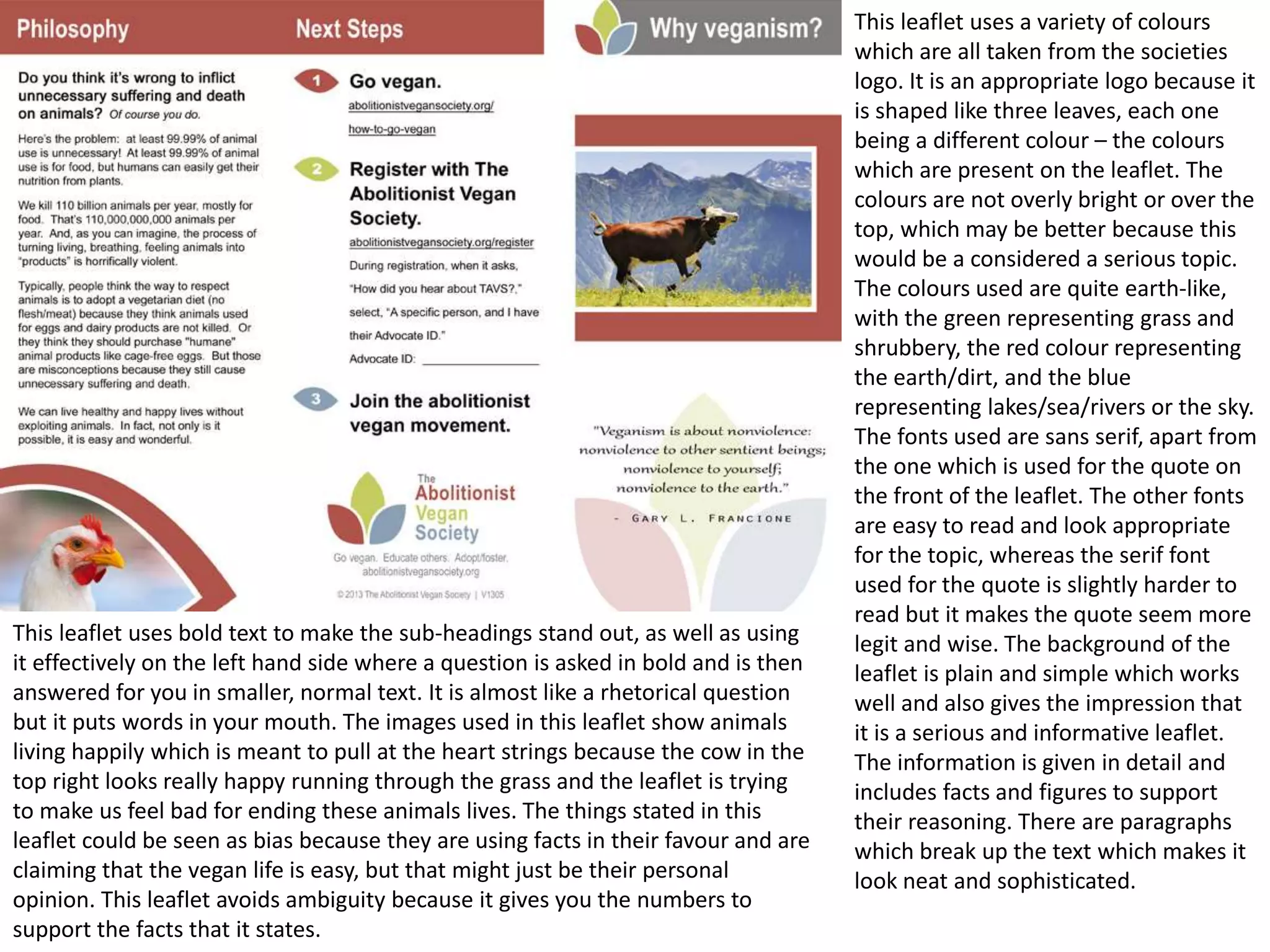 This leaflet uses bold text to make the sub-headings stand out, as well as using
it effectively on the left hand side where a question is asked in bold and is then
answered for you in smaller, normal text. It is almost like a rhetorical question
but it puts words in your mouth. The images used in this leaflet show animals
living happily which is meant to pull at the heart strings because the cow in the
top right looks really happy running through the grass and the leaflet is trying
to make us feel bad for ending these animals lives. The things stated in this
leaflet could be seen as bias because they are using facts in their favour and are
claiming that the vegan life is easy, but that might just be their personal
opinion. This leaflet avoids ambiguity because it gives you the numbers to
support the facts that it states.

This leaflet uses a variety of colours
which are all taken from the societies
logo. It is an appropriate logo because it
is shaped like three leaves, each one
being a different colour – the colours
which are present on the leaflet. The
colours are not overly bright or over the
top, which may be better because this
would be a considered a serious topic.
The colours used are quite earth-like,
with the green representing grass and
shrubbery, the red colour representing
the earth/dirt, and the blue
representing lakes/sea/rivers or the sky.
The fonts used are sans serif, apart from
the one which is used for the quote on
the front of the leaflet. The other fonts
are easy to read and look appropriate
for the topic, whereas the serif font
used for the quote is slightly harder to
read but it makes the quote seem more
legit and wise. The background of the
leaflet is plain and simple which works
well and also gives the impression that
it is a serious and informative leaflet.
The information is given in detail and
includes facts and figures to support
their reasoning. There are paragraphs
which break up the text which makes it
look neat and sophisticated.

 