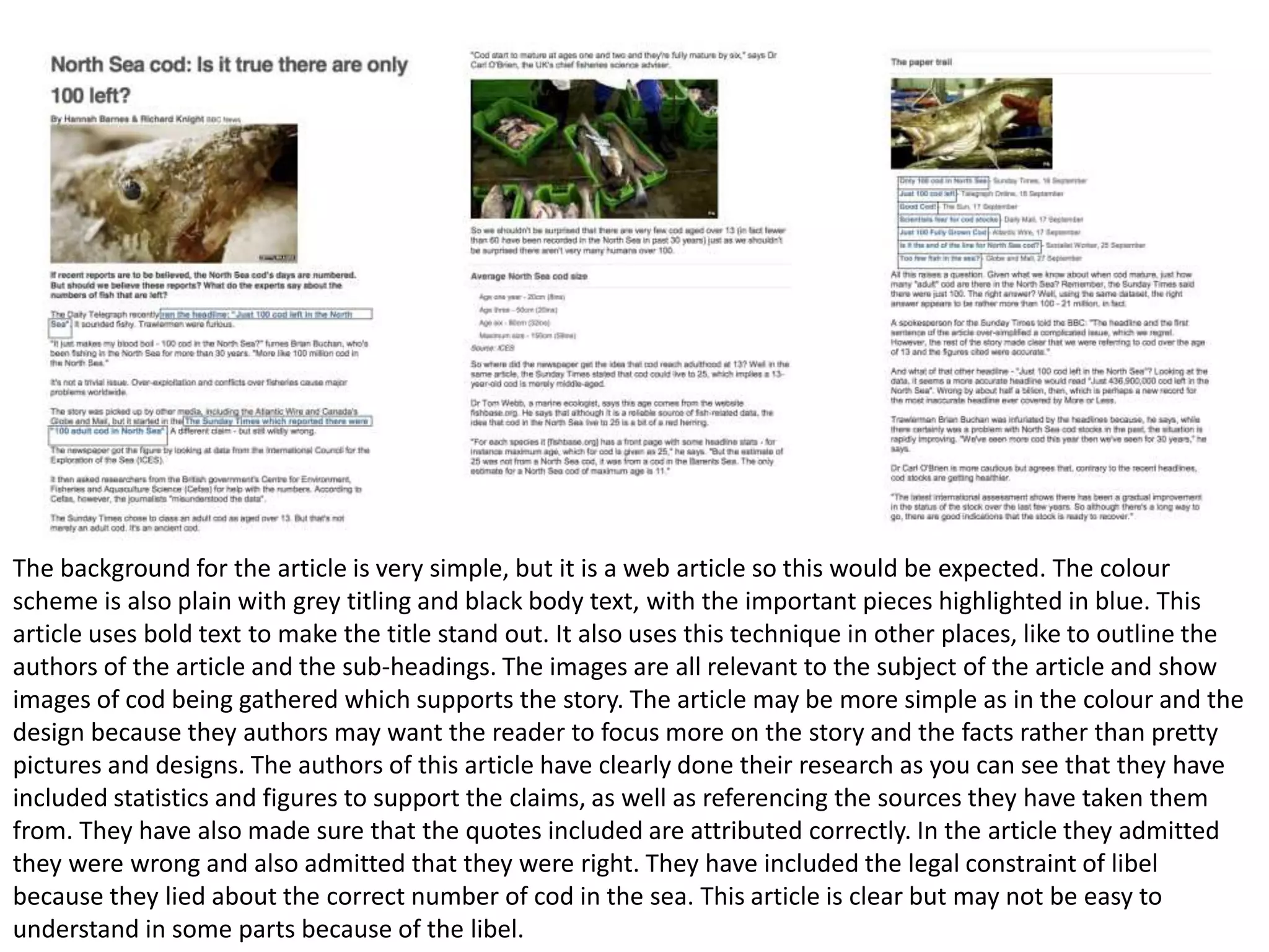 The background for the article is very simple, but it is a web article so this would be expected. The colour
scheme is also plain with grey titling and black body text, with the important pieces highlighted in blue. This
article uses bold text to make the title stand out. It also uses this technique in other places, like to outline the
authors of the article and the sub-headings. The images are all relevant to the subject of the article and show
images of cod being gathered which supports the story. The article may be more simple as in the colour and the
design because they authors may want the reader to focus more on the story and the facts rather than pretty
pictures and designs. The authors of this article have clearly done their research as you can see that they have
included statistics and figures to support the claims, as well as referencing the sources they have taken them
from. They have also made sure that the quotes included are attributed correctly. In the article they admitted
they were wrong and also admitted that they were right. They have included the legal constraint of libel
because they lied about the correct number of cod in the sea. This article is clear but may not be easy to
understand in some parts because of the libel.

 