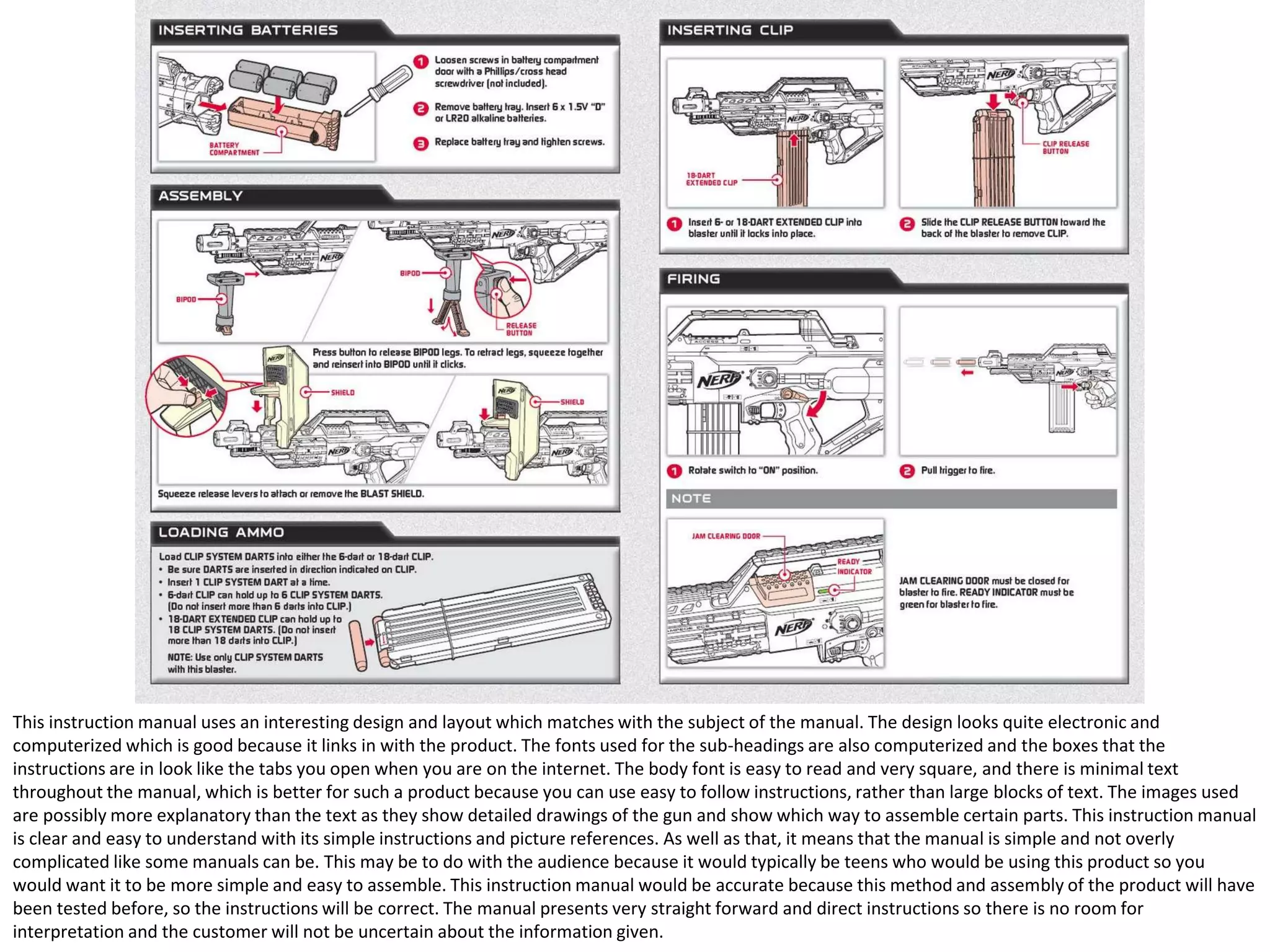 This instruction manual uses an interesting design and layout which matches with the subject of the manual. The design looks quite electronic and
computerized which is good because it links in with the product. The fonts used for the sub-headings are also computerized and the boxes that the
instructions are in look like the tabs you open when you are on the internet. The body font is easy to read and very square, and there is minimal text
throughout the manual, which is better for such a product because you can use easy to follow instructions, rather than large blocks of text. The images used
are possibly more explanatory than the text as they show detailed drawings of the gun and show which way to assemble certain parts. This instruction manual
is clear and easy to understand with its simple instructions and picture references. As well as that, it means that the manual is simple and not overly
complicated like some manuals can be. This may be to do with the audience because it would typically be teens who would be using this product so you
would want it to be more simple and easy to assemble. This instruction manual would be accurate because this method and assembly of the product will have
been tested before, so the instructions will be correct. The manual presents very straight forward and direct instructions so there is no room for
interpretation and the customer will not be uncertain about the information given.

 