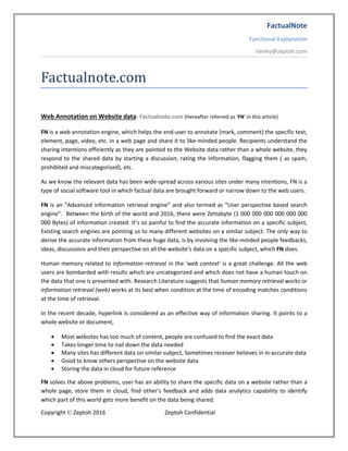 FactualNote
Functional Explanation
Venky@zeptoh.com
Copyright © Zeptoh 2016 Zeptoh Confidential
Factualnote.com
Web Annotation on Website data- Factualnote.com (Hereafter referred as 'FN' in this article)
FN is a web annotation engine, which helps the end-user to annotate (mark, comment) the specific text,
element, page, video, etc. in a web page and share it to like-minded people. Recipients understand the
sharing intentions efficiently as they are pointed to the Website data rather than a whole website, they
respond to the shared data by starting a discussion, rating the information, flagging them ( as spam,
prohibited and miscategorized), etc.
As we know the relevant data has been wide-spread across various sites under many intentions, FN is a
type of social software tool in which factual data are brought forward or narrow down to the web users.
FN is an “Advanced information retrieval engine” and also termed as “User perspective based search
engine”. Between the birth of the world and 2016, there were Zettabyte (1 000 000 000 000 000 000
000 Bytes) of information created. It’s so painful to find the accurate information on a specific subject,
Existing search engines are pointing us to many different websites on a similar subject. The only way to
derive the accurate information from these huge data, is by involving the like-minded people feedbacks,
ideas, discussions and their perspective on all the website’s data on a specific subject, which FN does.
Human memory related to information retrieval in the 'web context' is a great challenge. All the web
users are bombarded with results which are uncategorized and which does not have a human touch on
the data that one is presented with. Research Literature suggests that human memory retrieval works or
information retrieval (web) works at its best when condition at the time of encoding matches conditions
at the time of retrieval.
In the recent decade, hyperlink is considered as an effective way of information sharing. It points to a
whole website or document,
 Most websites has too much of content, people are confused to find the exact data
 Takes longer time to nail down the data needed
 Many sites has different data on similar subject, Sometimes receiver believes in in-accurate data
 Good to know others perspective on the website data
 Storing the data in cloud for future reference
FN solves the above problems, user has an ability to share the specific data on a website rather than a
whole page, store them in cloud, find other’s feedback and adds data analytics capability to identify
which part of this world gets more benefit on the data being shared.
 