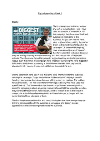 Factual page layout task 1
Clarity
Clarity is very important when writing
any sort of factual article. Here I have
used an example of the RSPCA. On
this campaign they have used brief text
but also it is motivating to the
audience. As you can see the have
used bold and sharp making the reader
drawn to the most important part of the
campaign. On the subheading they
have emphasised the word ‘biggest’,
they have used this technique because
they are stating that they are reliable charity and also rescue a lot of neglected
animals. They have use factual language by suggesting they are the largest animal
rescue ever, this makes the campaign more important by making the word ‘biggest in
bold and its loud almost screaming at the audience to make them pay special
attention to it by making it more noticeable from the rest of the text.
On the bottom left hand box in red, this is the extra information for the audience
reading the campaign. To get the audience hooked with the campaign the sub
heading need to draw them in so they are willing to carry on reading. The red box
however is in red. This has two different meanings as to why they have used this
specific colour. The first reason is that the colour symbolises love and passion,
since the campaign is about an animal rescue it shows that they should be loved as
they have had that affection. Following on, another reason is red is the colour of
danger, the animals have been neglected and have been put in danger with the
owner that could not take care of them.
The font they have used is softer and round this implies that the message they are
trying to communicate with the audience is persuasive and doesn’t look as
aggressive as the subheading that hooked the audience.
 