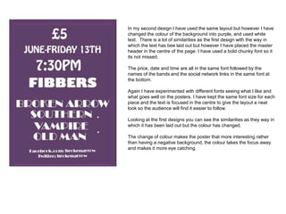 In my second design I have used the same layout but however I have
changed the colour of the background into purple, and used white
text. There is a lot of similarities as the first design with the way in
which the text has bee laid out but however I have placed the master
header in the centre of the page. I have used a bold chunky font so it
its not missed.
The price, date and time are all in the same font followed by the
names of the bands and the social network links in the same font at
the bottom.
Again I have experimented with different fonts seeing what I like and
what goes well on the posters. I have kept the same font size for each
piece and the text is focused in the centre to give the layout a neat
look so the audience will find it easier to follow.
Looking at the first designs you can see the similarities as they way in
which it has been laid out but the colour has changed.
The change of colour makes the poster that more interesting rather
than having a negative background, the colour takes the focus away
and makes it more eye catching.
 