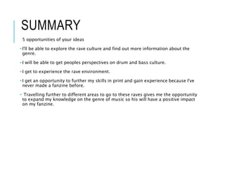 SUMMARY
5 opportunities of your ideas
• I'll be able to explore the rave culture and find out more information about the
genre.
• I will be able to get peoples perspectives on drum and bass culture.
• I get to experience the rave environment.
• I get an opportunity to further my skills in print and gain experience because I've
never made a fanzine before.
• Travelling further to different areas to go to these raves gives me the opportunity
to expand my knowledge on the genre of music so his will have a positive impact
on my fanzine.
 