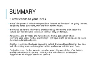 SUMMARY
5 restrictions to your ideas
• It won't be practical to interview people at the rave as they won't be going there to
be getting asked questions, they are there for the music.
• It will also be hard to interview a professional DJ who knows a lot about the
culture as I won't be able to contact them as they are famous.
• As fanzines are diy made and haven't come from a generation where
everyone used social media, a restriction I will have might be being able to reach
the modern target audience.
• Another restriction I had was struggling to find drum and bass fanzines due to a
lack of existing ones, so I struggled to find a reference point to start from.
• I've had to travel further away to raves because I discovered that it’s a better-
quality environment to get my content as the more famous artists go to
bigger cities with bigger venues to perform.
 