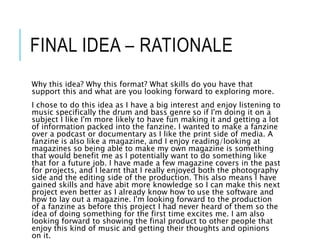 FINAL IDEA – RATIONALE
Why this idea? Why this format? What skills do you have that
support this and what are you looking forward to exploring more.
I chose to do this idea as I have a big interest and enjoy listening to
music specifically the drum and bass genre so if I'm doing it on a
subject I like I'm more likely to have fun making it and getting a lot
of information packed into the fanzine. I wanted to make a fanzine
over a podcast or documentary as I like the print side of media. A
fanzine is also like a magazine, and I enjoy reading/looking at
magazines so being able to make my own magazine is something
that would benefit me as I potentially want to do something like
that for a future job. I have made a few magazine covers in the past
for projects, and I learnt that I really enjoyed both the photography
side and the editing side of the production. This also means I have
gained skills and have abit more knowledge so I can make this next
project even better as I already know how to use the software and
how to lay out a magazine. I'm looking forward to the production
of a fanzine as before this project I had never heard of them so the
idea of doing something for the first time excites me. I am also
looking forward to showing the final product to other people that
enjoy this kind of music and getting their thoughts and opinions
on it.
 