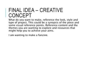 FINAL IDEA – CREATIVE
CONCEPT
What do you want to make, reference the look, style and
type of project. This could be a synopsis of the piece and
some visual reference points. Reference content and the
themes you are wanting to explore and resources that
might help you to achieve your aims.
I am wanting to make a fanzine.
 