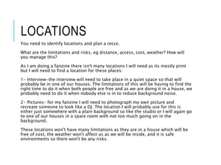 LOCATIONS
You need to identify locations and plan a recce.
What are the limitations and risks, eg distance, access, cost, weather? How will
you manage this?
As I am doing a fanzine there isn't many locations I will need as its mostly print
but I will need to find a location for these places:
1- Interview-the interview will need to take place in a quiet space so that will
probably be in one of our houses. The limitations of this will be having to find the
right time to do it when both people are free and as we are doing it in a house, we
probably need to do it when nobody else is in to reduce background noise.
2- Pictures- for my fanzine I will need to photograph my own picture and
recreate someone to look like a DJ. The location I will probably use for this is
either just somewhere with a plain background so like the studio or I will again go
to one of our houses in a spare room with not too much going on in the
background.
These locations won't have many limitations as they are in a house which will be
free of cost, the weather won't affect us as we will be inside, and it is safe
environments so there won't be any risks.
 