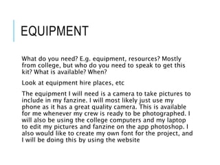 EQUIPMENT
What do you need? E.g. equipment, resources? Mostly
from college, but who do you need to speak to get this
kit? What is available? When?
Look at equipment hire places, etc
The equipment I will need is a camera to take pictures to
include in my fanzine. I will most likely just use my
phone as it has a great quality camera. This is available
for me whenever my crew is ready to be photographed. I
will also be using the college computers and my laptop
to edit my pictures and fanzine on the app photoshop. I
also would like to create my own font for the project, and
I will be doing this by using the website
 