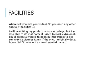 FACILITIES
Where will you edit your video? Do you need any other
specialist facilities…?
I will be editing my product mostly at college, but I am
also able to do it at home if I need to work extra on it. I
could potentially need to book out the studio to get
some extra pictures taken if the ones I originally do at
home didn’t come out as how I wanted them to.
 