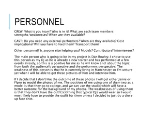 PERSONNEL
CREW: What is you team? Who is in it? What are each team members
strengths/weaknesses? When are they available?
CAST: Do you need any external performers? When are they available? Cost
implications? Will you have to feed them? Transport them?
Other personnel? Is anyone else helping you? Models? Contributors? Interviewees?
The main person who is going to be in my project is Dan Rowley. I chose to use
this person as my Dj as he is already a new starter and has performed at a few
events already, so this is a positive for me as he will know a lot about the topic
from both the audience's perspective and the performers perspective. The
weakness of this person is that he is currently living in Manchester so I'm unsure
yet when I will be able to get these pictures of him and interview him.
If I decide that I don’t like the outcome of these photos I will get either Jamie or
Flynn to model the photos of me. The positives of me using one of them two as a
model is that they go to college, and we can use the studio which will have a
better outcome for the background of my photos. The weaknesses of using them
is that they don’t have the outfit/clothing that typical DJs would wear so I would
most likely have to provide the outfit for them unless I decided to just do a close
up face shot.
 