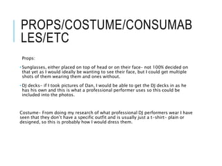 PROPS/COSTUME/CONSUMAB
LES/ETC
Props:
• Sunglasses, either placed on top of head or on their face- not 100% decided on
that yet as I would ideally be wanting to see their face, but I could get multiple
shots of them wearing them and ones without.
• DJ decks- if I took pictures of Dan, I would be able to get the DJ decks in as he
has his own and this is what a professional performer uses so this could be
included into the photos.
Costume- From doing my research of what professional DJ performers wear I have
seen that they don’t have a specific outfit and is usually just a t-shirt- plain or
designed, so this is probably how I would dress them.
 