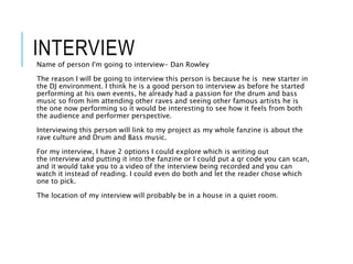 INTERVIEW
Name of person I'm going to interview- Dan Rowley
The reason I will be going to interview this person is because he is new starter in
the DJ environment. I think he is a good person to interview as before he started
performing at his own events, he already had a passion for the drum and bass
music so from him attending other raves and seeing other famous artists he is
the one now performing so it would be interesting to see how it feels from both
the audience and performer perspective.
Interviewing this person will link to my project as my whole fanzine is about the
rave culture and Drum and Bass music.
For my interview, I have 2 options I could explore which is writing out
the interview and putting it into the fanzine or I could put a qr code you can scan,
and it would take you to a video of the interview being recorded and you can
watch it instead of reading. I could even do both and let the reader chose which
one to pick.
The location of my interview will probably be in a house in a quiet room.
 