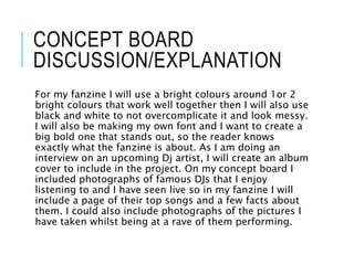 CONCEPT BOARD
DISCUSSION/EXPLANATION
For my fanzine I will use a bright colours around 1or 2
bright colours that work well together then I will also use
black and white to not overcomplicate it and look messy.
I will also be making my own font and I want to create a
big bold one that stands out, so the reader knows
exactly what the fanzine is about. As I am doing an
interview on an upcoming Dj artist, I will create an album
cover to include in the project. On my concept board I
included photographs of famous DJs that I enjoy
listening to and I have seen live so in my fanzine I will
include a page of their top songs and a few facts about
them. I could also include photographs of the pictures I
have taken whilst being at a rave of them performing.
 