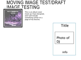 MOVING IMAGE TEST/DRAFT
IMAGE TESTING
This is an album cover
mock up I have designed,
and I will include
something similar on a
page of my fanzine.
Title
Photo of
DJ
info
 