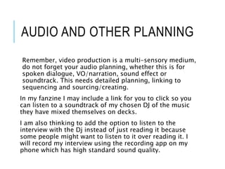 AUDIO AND OTHER PLANNING
Remember, video production is a multi-sensory medium,
do not forget your audio planning, whether this is for
spoken dialogue, VO/narration, sound effect or
soundtrack. This needs detailed planning, linking to
sequencing and sourcing/creating.
In my fanzine I may include a link for you to click so you
can listen to a soundtrack of my chosen DJ of the music
they have mixed themselves on decks.
I am also thinking to add the option to listen to the
interview with the Dj instead of just reading it because
some people might want to listen to it over reading it. I
will record my interview using the recording app on my
phone which has high standard sound quality.
 