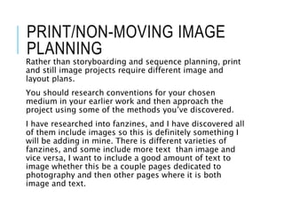 PRINT/NON-MOVING IMAGE
PLANNING
Rather than storyboarding and sequence planning, print
and still image projects require different image and
layout plans.
You should research conventions for your chosen
medium in your earlier work and then approach the
project using some of the methods you’ve discovered.
I have researched into fanzines, and I have discovered all
of them include images so this is definitely something I
will be adding in mine. There is different varieties of
fanzines, and some include more text than image and
vice versa, I want to include a good amount of text to
image whether this be a couple pages dedicated to
photography and then other pages where it is both
image and text.
 