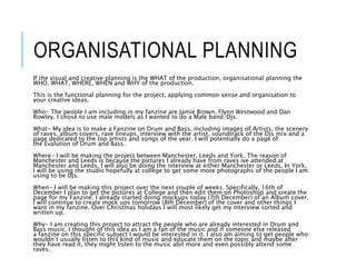 ORGANISATIONAL PLANNING
If the visual and creative planning is the WHAT of the production, organisational planning the
WHO, WHAT, WHERE, WHEN and WHY of the production.
This is the functional planning for the project, applying common sense and organisation to
your creative ideas.
Who- The people I am including in my fanzine are Jamie Brown, Flynn Westwood and Dan
Rowley. I chose to use male models as I wanted to do a Male band/Djs.
What- My idea is to make a Fanzine on Drum and Bass, including images of Artists, the scenery
of raves, album covers, rave lineups, interview with the artist, soundtrack of the Djs mix and a
page dedicated to the top artists and songs of the year. I will potentially do a page of
the Evalution of Drum and Bass.
Where- I will be making the project between Manchester, Leeds and York. The reason of
Manchester and Leeds is because the pictures I already have from raves ive attended at
Manchester and Leeds. I will also be doing the interview at either Manchester or Leeds. In York,
I will be using the studio hopefully at college to get some more photographs of the people I am
using to be DJs.
When- I will be making this project over the next couple of weeks. Specifically, 16th of
December I plan to get the pictures at College and then edit them on Photoshop and create the
page for my Fanzine. I already started doing mockups today (7th December) of an Album cover.
I will continue to create mock ups tomorrow (8th December) of the cover and other things I
want in my fanzine. Over Christmas holidays I will most likely get my interview sorted and
written up.
Why- I am creating this project to attract the people who are already interested in Drum and
Bass music, I thought of this idea as I am a fan of the music and if someone else released
a fanzine on this specific subject I would be interested in it. I also am aiming to get people who
wouldn’t usually listen to this kind of music and educate them on the topic and maybe after
they have read it, they might listen to the music abit more and even possibly attend some
raves.
 