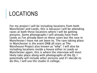 LOCATIONS
For my project I will be including locations from both
Manchester and Leeds, this is because I will be attending
raves at both these locations where I will be getting
pictures. Some photographs I will already have from
Leeds as I've already been to these raves but the rave in
Manchester I have not yet been to. The rave taking place
in Manchester is the event DNB all stars at The
Warehouse Project also known as "whp". I will also be
including locations inside a house either in Leeds or
Manchester again, this is where the interview will most
likely take place along with photographs of the DJ. I
potentially will include other pictures and if I decide to
do this, I will use the studio in college.
 