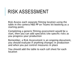 RISK ASSESSMENT
Risk Assess each separate filming location using the
table in the camera H&S PP on Teams kit booking as a
starting point.
Completing a generic filming assessment would be a
start, then you can add specialist/site specific risks as
you progress your production
Remember, a Risk Assessment is an ongoing document,
you should evaluate if anything changes in production
and when you put control measures in place
You should add the table to each call sheet for each
location
 