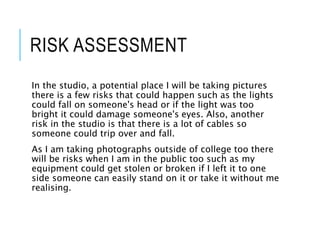 RISK ASSESSMENT
In the studio, a potential place I will be taking pictures
there is a few risks that could happen such as the lights
could fall on someone's head or if the light was too
bright it could damage someone's eyes. Also, another
risk in the studio is that there is a lot of cables so
someone could trip over and fall.
As I am taking photographs outside of college too there
will be risks when I am in the public too such as my
equipment could get stolen or broken if I left it to one
side someone can easily stand on it or take it without me
realising.
 