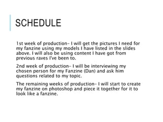 SCHEDULE
1st week of production- I will get the pictures I need for
my fanzine using my models I have listed in the slides
above. I will also be using content I have got from
previous raves I've been to.
2nd week of production- I will be interviewing my
chosen person for my Fanzine (Dan) and ask him
questions related to my topic.
The remaining weeks of production- I will start to create
my fanzine on photoshop and piece it together for it to
look like a fanzine.
 