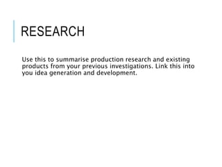 RESEARCH
Use this to summarise production research and existing
products from your previous investigations. Link this into
you idea generation and development.
 