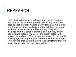 RESEARCH
I also decided to research deeper into music fanzines
and look at the different genres specifically drum and
bass as that is what I want to do my fanzine on. I looked
at a few of existing products and they all had the image
as the main attraction and less writing. They also
included minimal colours either 3 or 4 but they always
had a bright colour. The use of the bright colour will
attract the audience. The images are always in the middle
of the page which grabs your attention so for my project
I will have to make sure the picture is something that will
make people want to read my fanzine.
 