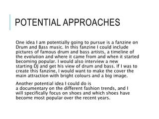 POTENTIAL APPROACHES
One idea I am potentially going to pursue is a fanzine on
Drum and Bass music. In this fanzine I could include
pictures of famous drum and bass artists, a timeline of
the evolution and where it came from and when it started
becoming popular. I would also interview a new
starting DJ and get his view of drum and bass. If I was to
create this fanzine, I would want to make the cover the
main attraction with bright colours and a big image.
Another potential idea I could do is
a documentary on the different fashion trends, and I
will specifically focus on shoes and which shoes have
become most popular over the recent years.
 