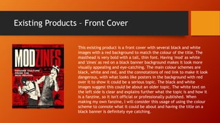 Existing Products – Front Cover
This existing product is a front cover with several black and white
images with a red background to match the colour of the title. The
masthead is very bold with a tall, thin font. Having 'mod' as white
and 'zines' as red on a black banner background makes it look more
visually appealing and eye-catching. The main colour schemes are
black, white and red, and the connotations of red link to make it look
dangerous, with what looks like posters in the background with red
over it to show it could be a serious topic. The black and white
images suggest this could be about an older topic. The white text on
the left side is clear and explains further what the topic is and how it
is a fanzine, so it isn't official or professionally published. When
making my own fanzine, I will consider this usage of using the colour
scheme to connote what it could be about and having the title on a
black banner is definitely eye catching.
 