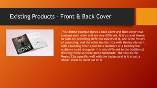 Existing Products – Front & Back Cover
This fanzine example shows a back cover and front cover that
contrast each other and are very different. It is a travel theme,
so both are promoting different aspects of it, one is the history
of something, and the other has the title with Mexico city on it
with a building which could be a landmark or a building the
audience could recognise. It is also different to the traditional
drawing theme as these aren't handmade. The text on the
Mexico City page fits well with the background is it is just a
darker shade to stand out on it.
 