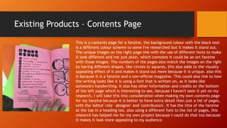 Existing Products – Contents Page
This is a contents page for a fanzine, the background colour with the black text
is a different colour scheme to some I've researched but it makes it stand out.
The unique images on the right page link with the use of different fonts to make
it look different and not just plain, which connotes it could be an art fanzine
with those images. The numbers of the pages also match the images on the right
by having different shapes, like circles or squares, this also adds to the visually
appealing effect of it and makes it stand out more because it is unique, also this
is because it is a fanzine and a non-official magazine. This could also link to how
the writing looks like it is using a font that is written on, as it looks like
someone's handwriting. It also has other information and credits on the bottom
of the left page which is interesting to see, because I haven't seen it yet on my
research, I will take this into consideration when making my own contents page
for my fanzine because it is better to have extra detail than just a list of pages,
with the 'editor' role ' designer' and 'contributors'. It has the title of the fanzine
at the top in a heading too, also using a different font to the list of pages, this
research has helped me for my own project because I could do that too because
it makes it look more appealing to my audience.
 