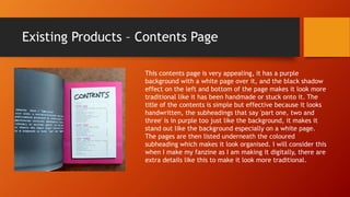 Existing Products – Contents Page
This contents page is very appealing, it has a purple
background with a white page over it, and the black shadow
effect on the left and bottom of the page makes it look more
traditional like it has been handmade or stuck onto it. The
title of the contents is simple but effective because it looks
handwritten, the subheadings that say 'part one, two and
three' is in purple too just like the background, it makes it
stand out like the background especially on a white page.
The pages are then listed underneath the coloured
subheading which makes it look organised. I will consider this
when I make my fanzine as I am making it digitally, there are
extra details like this to make it look more traditional.
 
