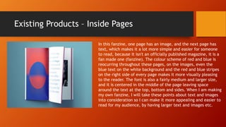 Existing Products – Inside Pages
In this fanzine, one page has an image, and the next page has
text, which makes it a lot more simple and easier for someone
to read, because it isn't an officially published magazine, it is a
fan made one (fanzine). The colour scheme of red and blue is
reocurring throughout these pages, on the images, even the
blue text on the white background and the red and blue stripes
on the right side of every page makes it more visually pleasing
to the reader. The font is also a fairly medium and larger size,
and it is centered in the middle of the page leaving space
around the text at the top, bottom and sides. When I am making
my own fanzine, I will take these points about text and images
into consideration so I can make it more appealing and easier to
read for my audience, by having larger text and images etc.
 
