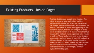 Existing Products – Inside Pages
This is a double page spread for a fanzine. The
colour scheme of blue and red on a white
background is simple but effective, because all
the images have are blue or red, with the text to
match. This makes it easier and appealing to the
reader to look at, the one red image is in a red
box in the bottom left so it is away from the blue
images, this makes it more organised for a reader
to look at. There is also text next to the images
on the side, and text above it too, this makes it a
different layout to the usual fanzine layout to
make it stand out. When making my own fanzine I
will take this into consideration by making the
text similar colour to the images, and how I
layout the inside pages.
 