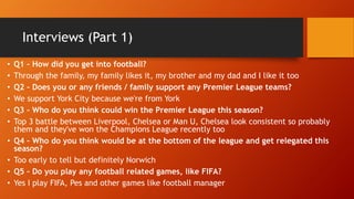 Interviews (Part 1)
• Q1 – How did you get into football?
• Through the family, my family likes it, my brother and my dad and I like it too
• Q2 – Does you or any friends / family support any Premier League teams?
• We support York City because we're from York
• Q3 – Who do you think could win the Premier League this season?
• Top 3 battle between Liverpool, Chelsea or Man U, Chelsea look consistent so probably
them and they've won the Champions League recently too
• Q4 – Who do you think would be at the bottom of the league and get relegated this
season?
• Too early to tell but definitely Norwich
• Q5 – Do you play any football related games, like FIFA?
• Yes I play FIFA, Pes and other games like football manager
 
