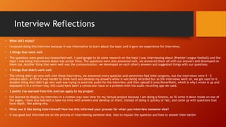 Interview Reflections
• What did I enjoy?
• I enjoyed doing this interview because it was informative to learn about the topic and it gave me experience for interviews.
• 3 things that went well
• The questions were good and researched well, I used google to do some research on the topic I was interviewing about (Premier League football) and the
topic I was being interviewed about was action films. The questions were also answered well, we answered them all with our answers and developed on
them too. Another thing that went well was the communication, we developed on each other's answers and suggested things with our questions.
• 3 things that didn't work well
• The timing didn't go very well with these interviews, we answered every question and sometimes had little tangents, but the interviews were 4 – 5
minutes each. At first it was harder to think hard and develop my answers while it was being recorded but as the interviews went on, we got used to it.
Another thing that didn’t go very well was trying to send the audio for the interview, and then upload it onto PowerPoint, which is why I wrote it up and
displayed it in a written way, this could have been a connection issue or a problem with the audio recording app we used.
• 3 points I've learned from this and can apply to my project
• I've learned to display my interview in a written way next time for my factual project because I am doing a fanzine, so I'll write it down inside on one of
the pages. I have also learned to take my time with answers and develop on them, instead of doing it quickly or fast, and come up with questions that
have depth, like asking why.
• What was it like being interviewed? How has this informed your process for when you interview someone else?
• It was good and informed me on the process of interviewing someone else, how to explain the question and how to answer them better
 