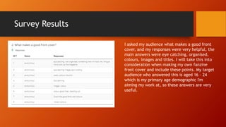 Survey Results
I asked my audience what makes a good front
cover, and my responses were very helpful, the
main answers were eye catching, organised,
colours, images and titles. I will take this into
consideration when making my own fanzine
front cover and include these points. My target
audience who answered this is aged 16 – 24
which is my primary age demographic I'm
aiming my work at, so these answers are very
useful.
 