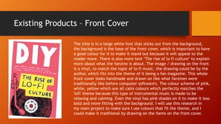 Existing Products – Front Cover
The title is in a large white font that sticks out from the background,
the background is the base of the front cover, which is important to have
a good colour for it to make it stand out because it will appeal to the
reader more. There is also more text "The rise of lo-fi culture" to explain
more about what the fanzine is about. The image / drawing on the front
is a vinyl, to match the topic of lo-fi music, the drawing could be by the
author, which fits into the theme of it being a fan magazine. This whole
front cover looks handmade and drawn on like what fanzines were
traditionally like before computer software's. The colour scheme of pink,
white, yellow which are all calm colours which perfectly matches the
'lofi' theme because this type of instrumental music is made to be
relaxing and calming. Even the vinyl has pink shades on it to make it less
bold and more fitting with the background. I will use this research in
my main project to make sure I use colours that fit the theme, and I
could make it traditional by drawing on the items on the front cover.
 