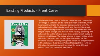 Existing Products – Front Cover
This fanzine front cover is different to the last one I researched.
The image of someone on the front is in black and white, which
is very contrasting to the coloured background and text. The
yellow text with a black background, and then the black text
with a yellow background is an opposition that works well and
they're simple changes that make it more visually appealing. The
yellow circle on the left side looks like a sticker which makes it
look more traditional. The colour scheme is green, yellow, white
and black, the black text on the right side is used for the
headlines such as 'sound system special' which has the yellow text
with a list under it, so it doesn’t look that repetitive. I will use
this when I am doing my own front cover by using different
colours to do text to make it look better.
 