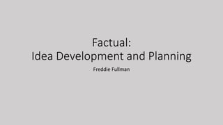 Factual:
Idea Development and Planning
Freddie Fullman
 