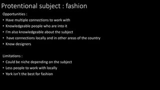 Protentional subject : fashion
Opportunities :
• Have multiple connections to work with
• Knowledgeable people who are into it
• I'm also knowledgeable about the subject
• have connections locally and in other areas of the country
• Know designers
Limitations :
• Could be niche depending on the subject
• Less people to work with locally
• York isn’t the best for fashion
 